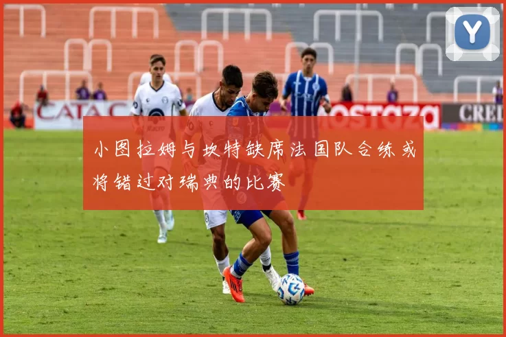 小图拉姆与坎特缺席法国队合练或将错过对瑞典的比赛