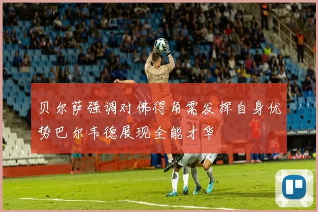 贝尔萨强调对佛得角需发挥自身优势巴尔韦德展现全能才华